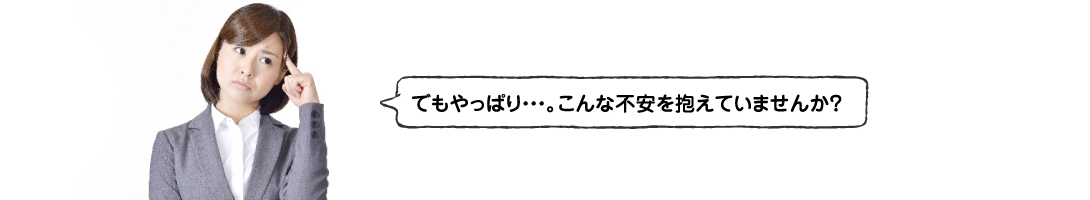 でもやっぱり・・・。こんな不安を抱えていませんか？
